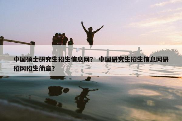中国硕士研究生招生信息网？ 中国研究生招生信息网研招网招生简章？