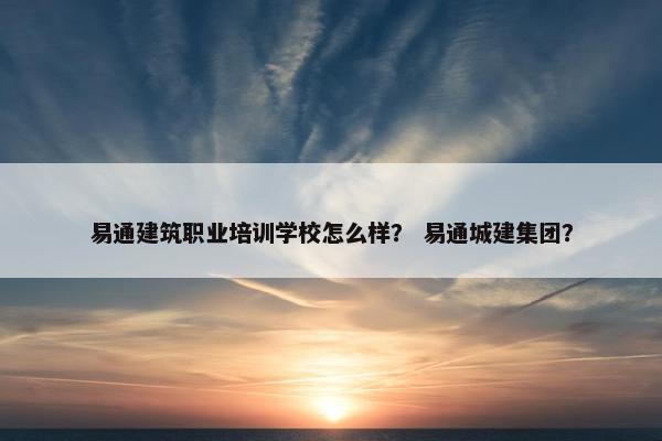 易通建筑职业培训学校怎么样？ 易通城建集团？
