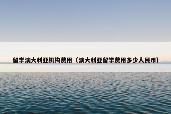 留学澳大利亚机构费用（澳大利亚留学费用多少人民币）