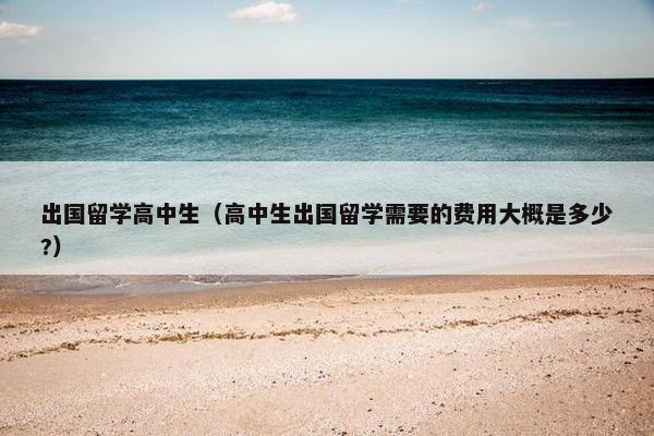 出国留学高中生（高中生出国留学需要的费用大概是多少?）