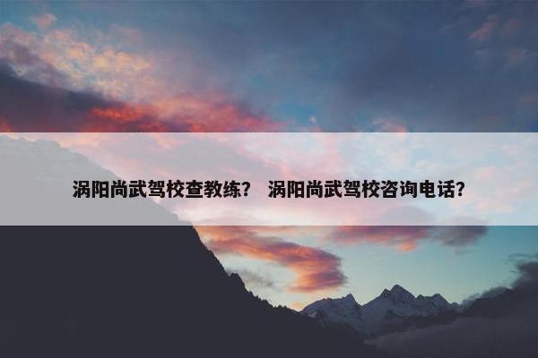 涡阳尚武驾校查教练？ 涡阳尚武驾校咨询电话？