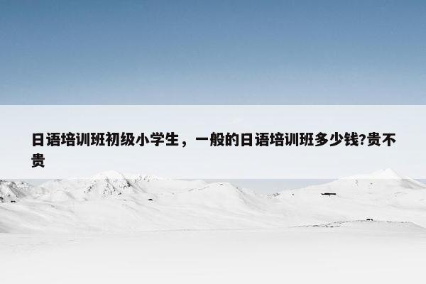 日语培训班初级小学生，一般的日语培训班多少钱?贵不贵