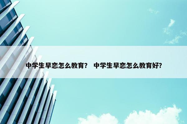 中学生早恋怎么教育？ 中学生早恋怎么教育好？