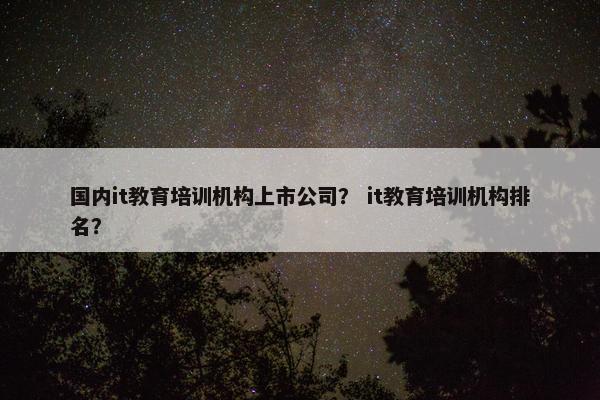 国内it教育培训机构上市公司？ it教育培训机构排名？