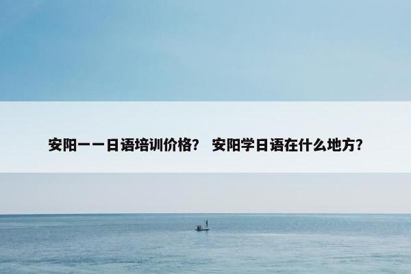 安阳一一日语培训价格？ 安阳学日语在什么地方？