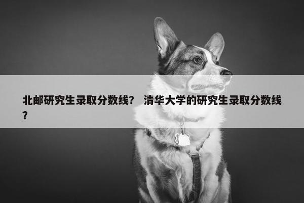 北邮研究生录取分数线？ 清华大学的研究生录取分数线？