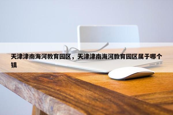 天津津南海河教育园区，天津津南海河教育园区属于哪个镇