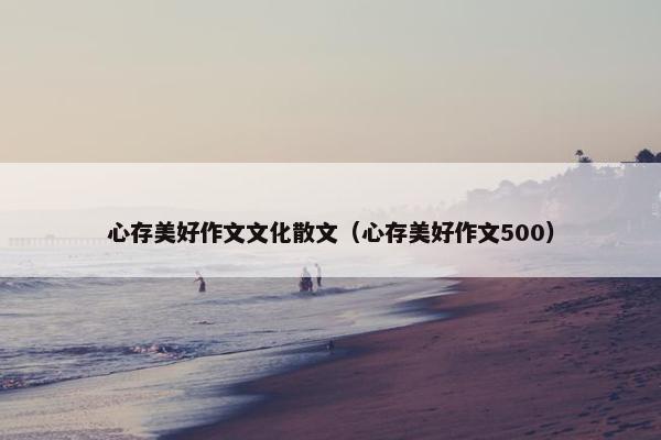 心存美好作文文化散文（心存美好作文500）