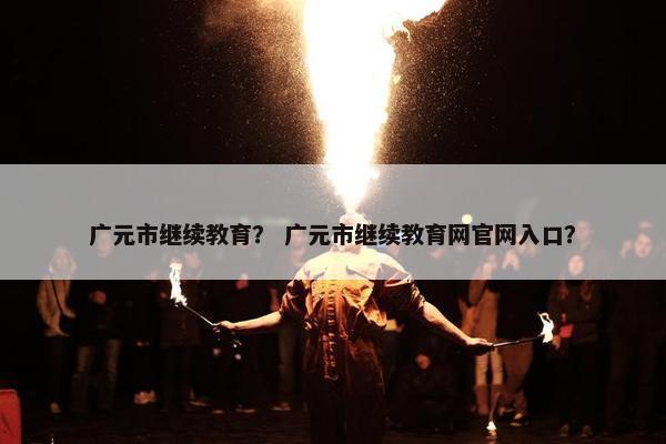 广元市继续教育？ 广元市继续教育网官网入口？