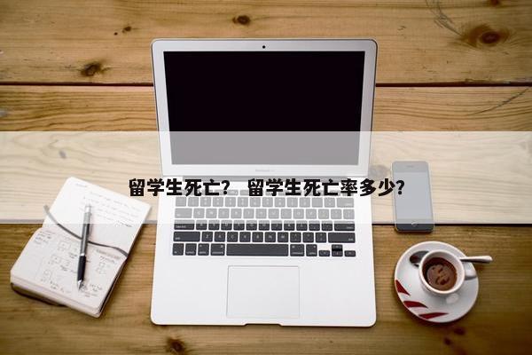 留学生死亡？ 留学生死亡率多少？