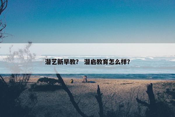 潜艺新早教？ 潜启教育怎么样？