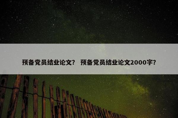 预备党员结业论文？ 预备党员结业论文2000字？