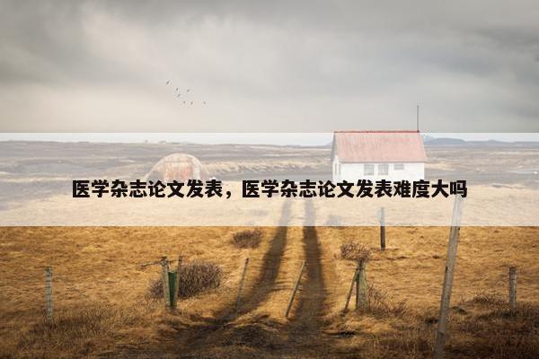 医学杂志论文发表，医学杂志论文发表难度大吗