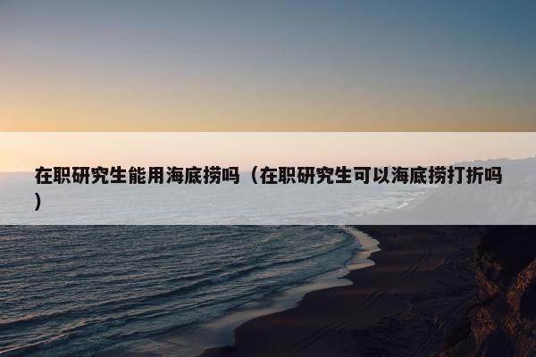 在职研究生能用海底捞吗（在职研究生可以海底捞打折吗）