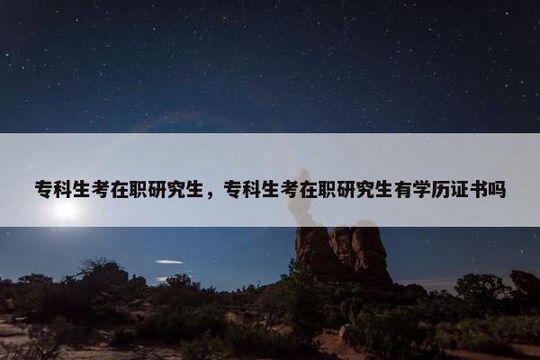 专科生考在职研究生，专科生考在职研究生有学历证书吗