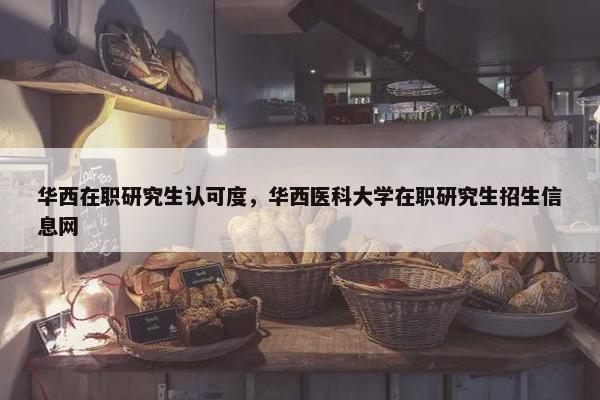 华西在职研究生认可度，华西医科大学在职研究生招生信息网