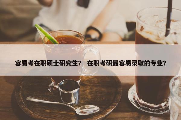容易考在职硕士研究生？ 在职考研最容易录取的专业？