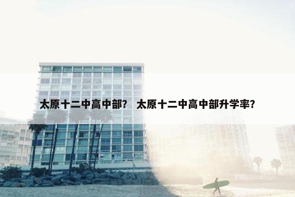 太原十二中高中部？ 太原十二中高中部升学率？