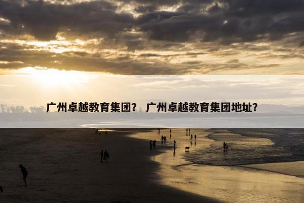 广州卓越教育集团？ 广州卓越教育集团地址？