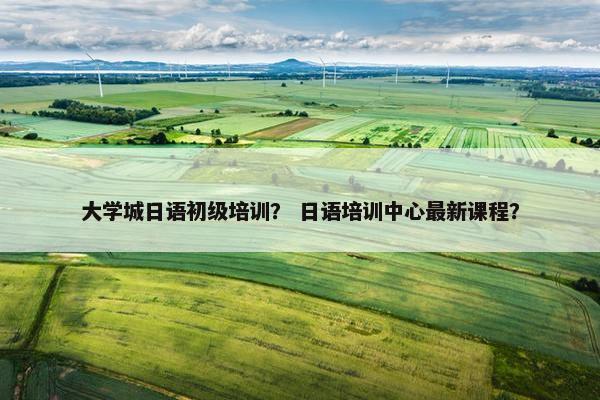 大学城日语初级培训？ 日语培训中心最新课程？