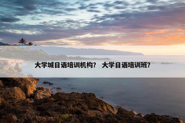 大学城日语培训机构？ 大学日语培训班？