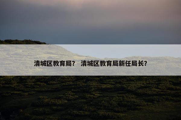 清城区教育局？ 清城区教育局新任局长？