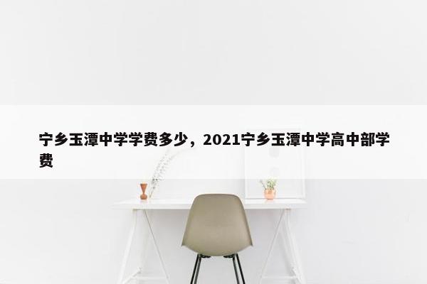 宁乡玉潭中学学费多少，2021宁乡玉潭中学高中部学费
