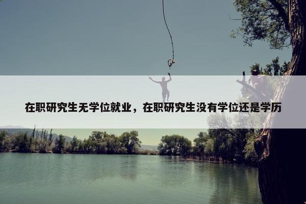 在职研究生无学位就业，在职研究生没有学位还是学历
