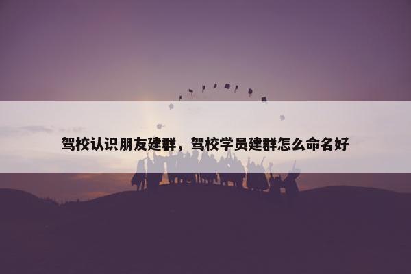 驾校认识朋友建群，驾校学员建群怎么命名好