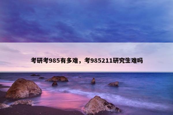 考研考985有多难，考985211研究生难吗