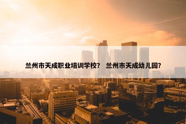 兰州市天成职业培训学校？ 兰州市天成幼儿园？