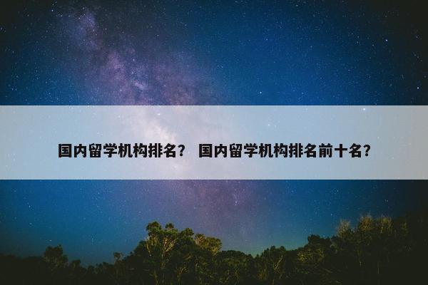 国内留学机构排名？ 国内留学机构排名前十名？