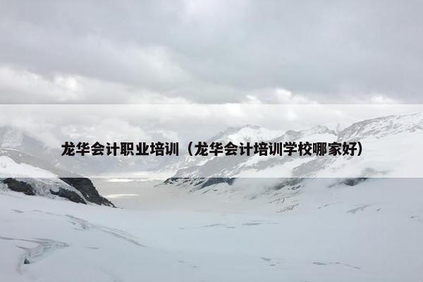 龙华会计职业培训（龙华会计培训学校哪家好）