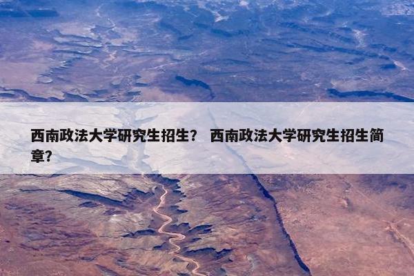 西南政法大学研究生招生？ 西南政法大学研究生招生简章？