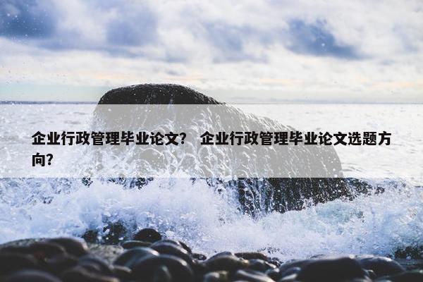 企业行政管理毕业论文？ 企业行政管理毕业论文选题方向？