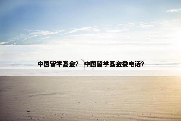 中国留学基金？ 中国留学基金委电话？