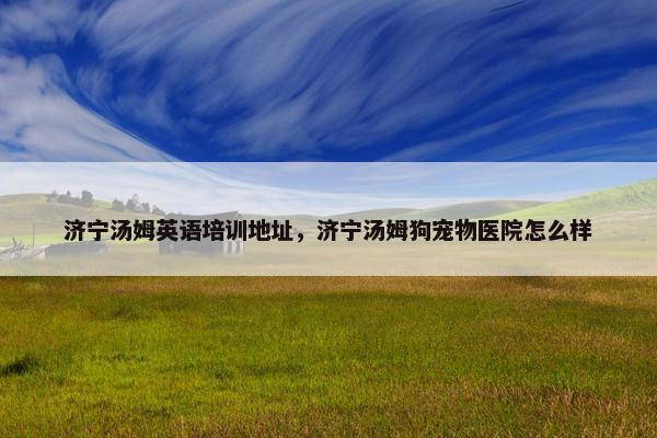 济宁汤姆英语培训地址，济宁汤姆狗宠物医院怎么样