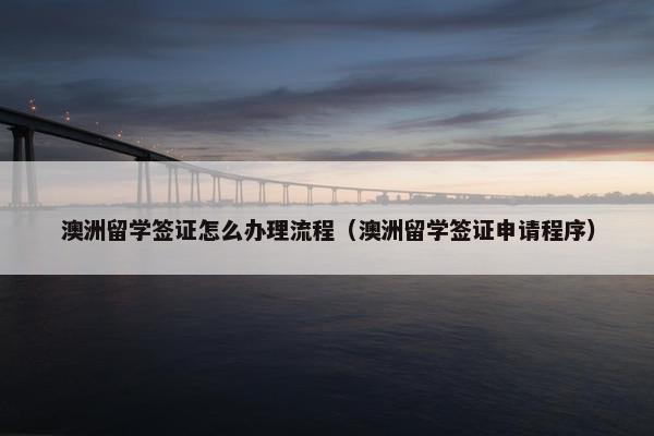 澳洲留学签证怎么办理流程（澳洲留学签证申请程序）