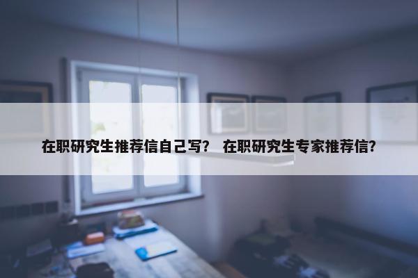 在职研究生推荐信自己写？ 在职研究生专家推荐信？