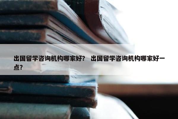 出国留学咨询机构哪家好？ 出国留学咨询机构哪家好一点？