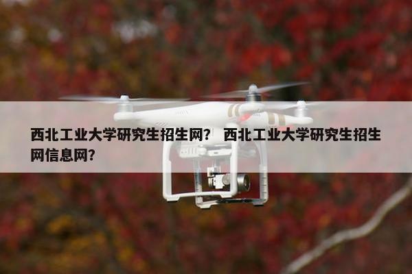 西北工业大学研究生招生网？ 西北工业大学研究生招生网信息网？