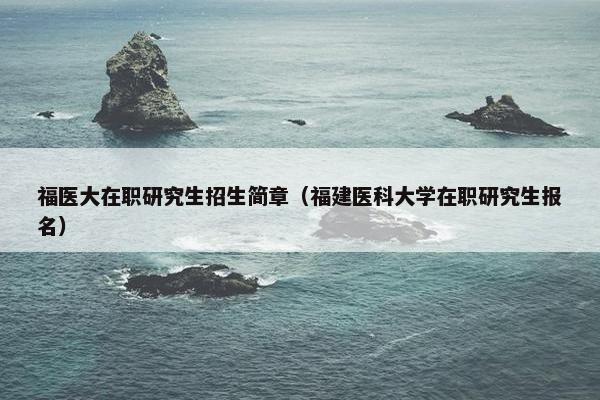 福医大在职研究生招生简章（福建医科大学在职研究生报名）
