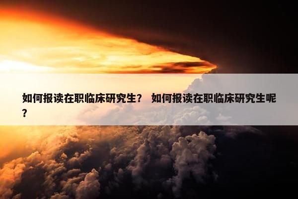 如何报读在职临床研究生？ 如何报读在职临床研究生呢？