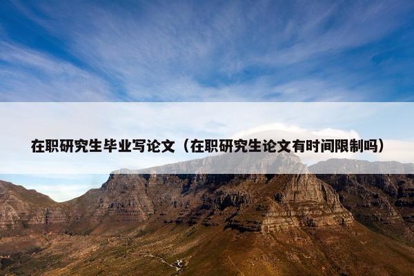 在职研究生毕业写论文（在职研究生论文有时间限制吗）