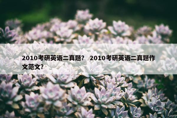 2010考研英语二真题？ 2010考研英语二真题作文范文？