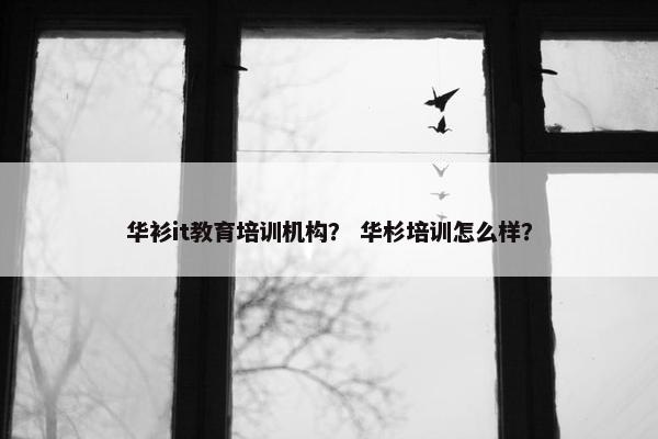 华衫it教育培训机构？ 华杉培训怎么样？