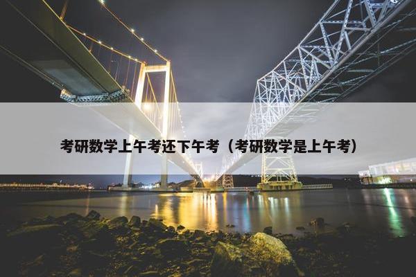 考研数学上午考还下午考（考研数学是上午考）