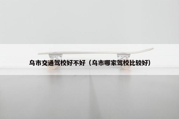 乌市交通驾校好不好（乌市哪家驾校比较好）