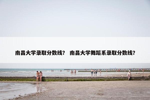南昌大学录取分数线？ 南昌大学舞蹈系录取分数线？