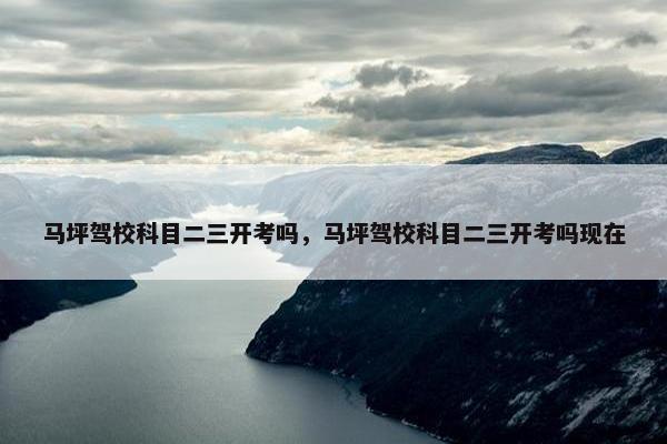 马坪驾校科目二三开考吗，马坪驾校科目二三开考吗现在
